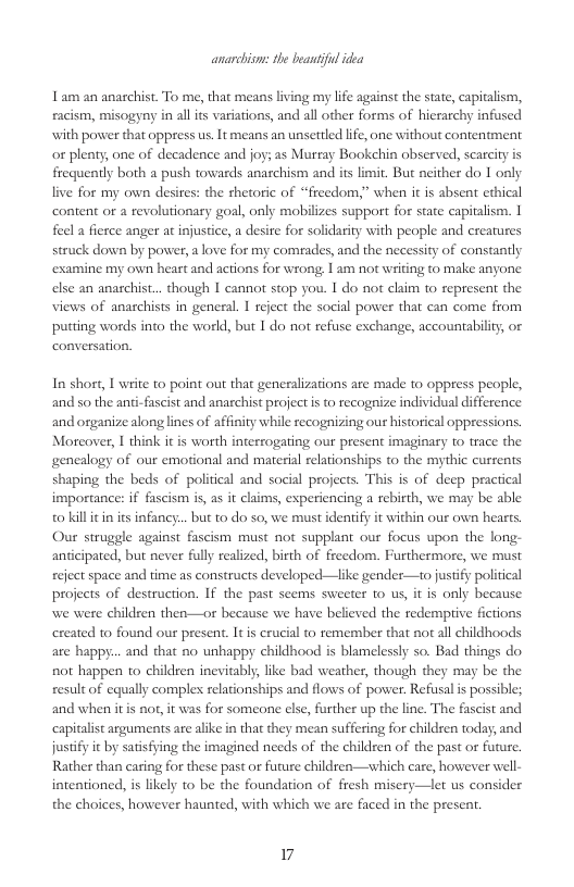 anarcbisn: the beanif idea  1am an anarchist. To me, that means living my life against the state, capitalism, eacism, misogyny in all is variations, and all other forms of hierarchy infused with power that oppress us. It means an unsettled life, one without contentment or plenty, one of decadence and joy; as Murray Bookehin observed, scarcity frequently both a push towards anachism and its limit. But neither do 1 only live for my own desires: the shetoric of “freedom,” when it is absent ethical content or a revolutionary goal, only mobilizes support for state capitalism. 1 feel a fierce anger at injustice, a desire for solidarity with people and crearures struck down by power, alove for my comades, and the necessity of constantly ‘examine my own heart and actions for wrong 1 am not writing to make anyone else an anarchist.. though I cannot stop you. I do not claim to represent the views of anarchists in general. I reject the social power that can come from puting words into the world, but I do not refuse exchange, accountabiliy, o conversation.  In short, I write to point out that generalizations are made to oppress people, and so the anti-fascist and anarchist project i to recognize individual difference and organize along lines of affinity while recognizing our historical oppressions. Moreover, I think it is worth inteerogating our present imaginary to trace the genealogy of our emotional and material relationships to the mythic currents shaping the beds of poliical and social projects. This is of deep practical importance: if fascism s, as it claims, experiencing a rebirth, we may be able o killitin its infancy... but to do so, we must identify it within our own hearts Our struggle against fascism must not supplant our focus upon the long- anticipated, but never fully realized, birth of freedom. Furthermore, we must reject space and time as constructs developed—like gender—to justify political projects of destruction. If the past seems sweeter to us, it is only because we were children then—or because we have believed the redemptive fictions ereated to found our present. Itis crucial to remember that not al childhoods are happy... and that no unhappy childhood is blamelessly so. Bad things do not happen to children inevitably, ike bad weather, though they may be the result of equally comples elationships and flows of power, Refusl is possible; and when it not, it was for someone else, further up the line. The fascist and capitalst arguments are alike in that they mean suffering for children today, and jusify i by satsfying the imagined needs of the children of the past or future. Rather than caring for these past or furure children—which care, however well- intentioned, is likely to be the foundation of fresh misery—let us consider the choices, however haunted, with which we are faced in the present.  7 